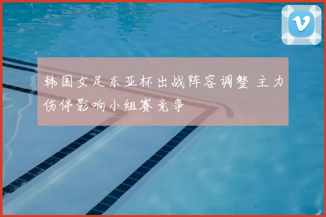 韩国女足东亚杯出战阵容调整 主力伤停影响小组赛竞争