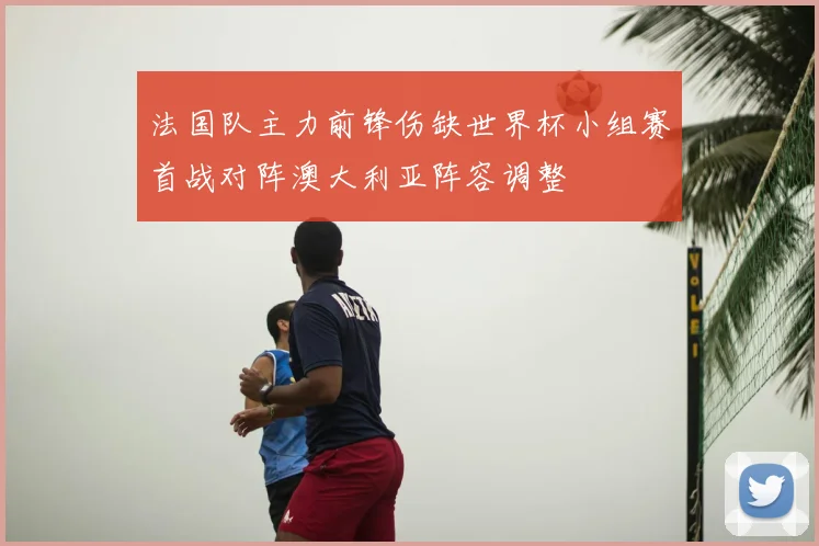 法国队主力前锋伤缺世界杯小组赛首战对阵澳大利亚阵容调整