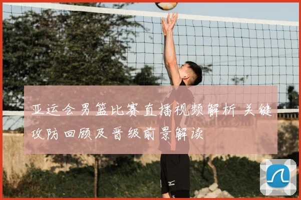 亚运会男篮比赛直播视频解析 关键攻防回顾及晋级前景解读