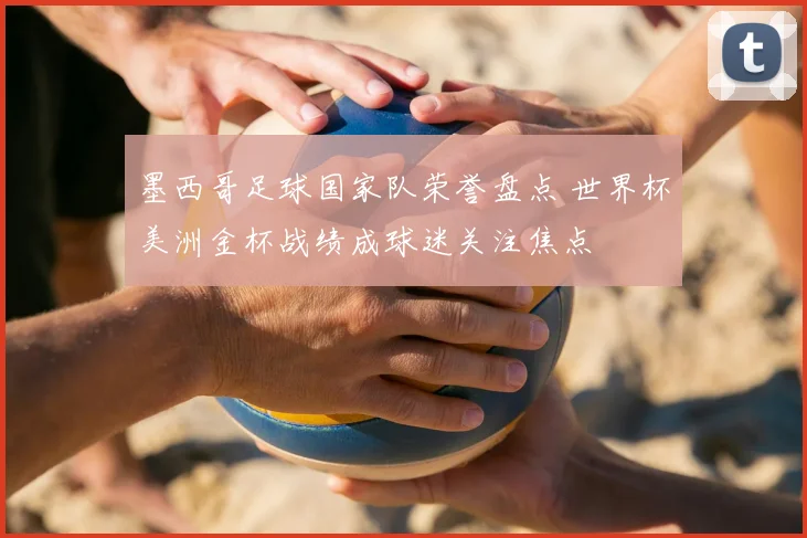 墨西哥足球国家队荣誉盘点 世界杯美洲金杯战绩成球迷关注焦点