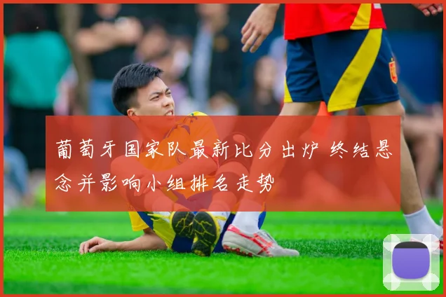 葡萄牙国家队最新比分出炉 终结悬念并影响小组排名走势
