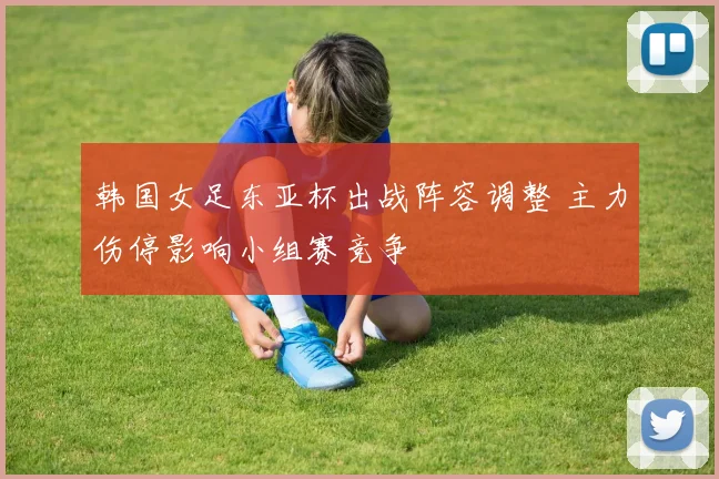 韩国女足东亚杯出战阵容调整 主力伤停影响小组赛竞争