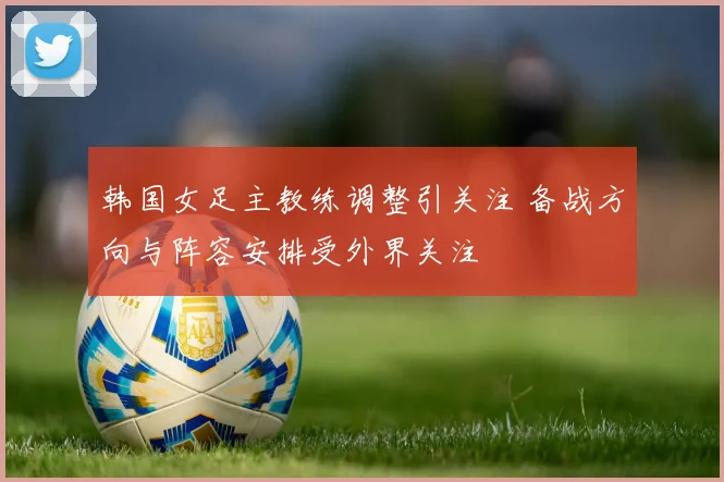 韩国女足主教练调整引关注 备战方向与阵容安排受外界关注
