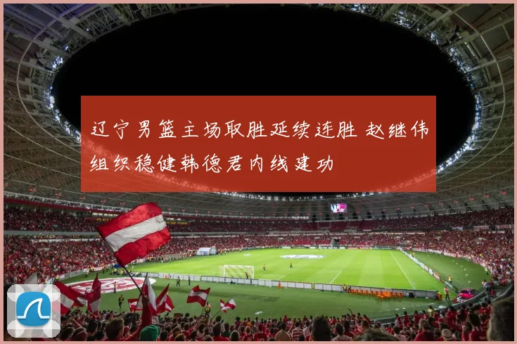 辽宁男篮主场取胜延续连胜 赵继伟组织稳健韩德君内线建功