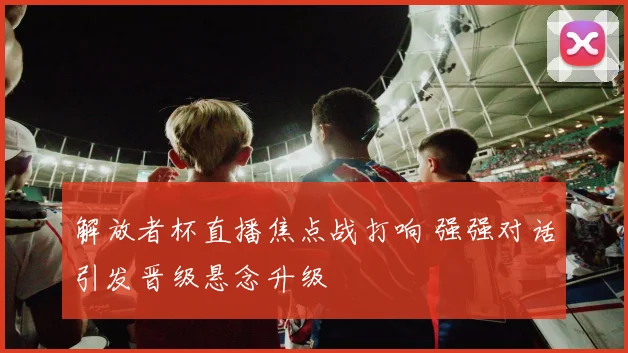 解放者杯直播焦点战打响 强强对话引发晋级悬念升级