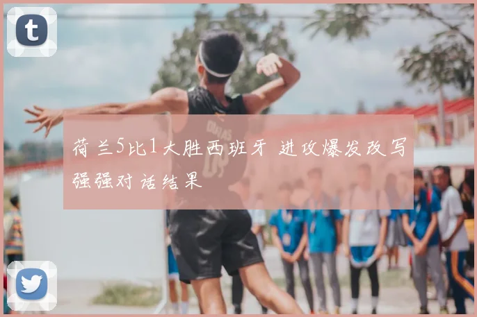荷兰5比1大胜西班牙 进攻爆发改写强强对话结果