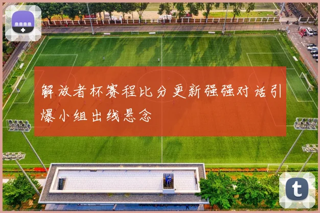 解放者杯赛程比分更新强强对话引爆小组出线悬念