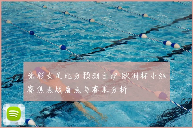竞彩女足比分预测出炉 欧洲杯小组赛焦点战看点与赛果分析