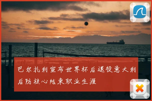 巴尔扎利宣布世界杯后退役意大利后防核心结束职业生涯