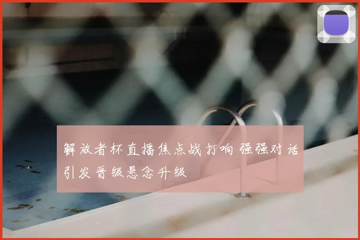 解放者杯直播焦点战打响 强强对话引发晋级悬念升级