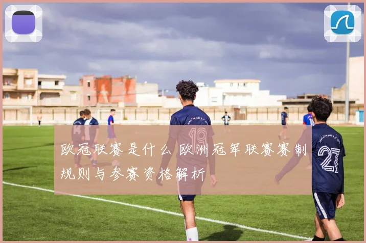 欧冠联赛是什么 欧洲冠军联赛赛制规则与参赛资格解析