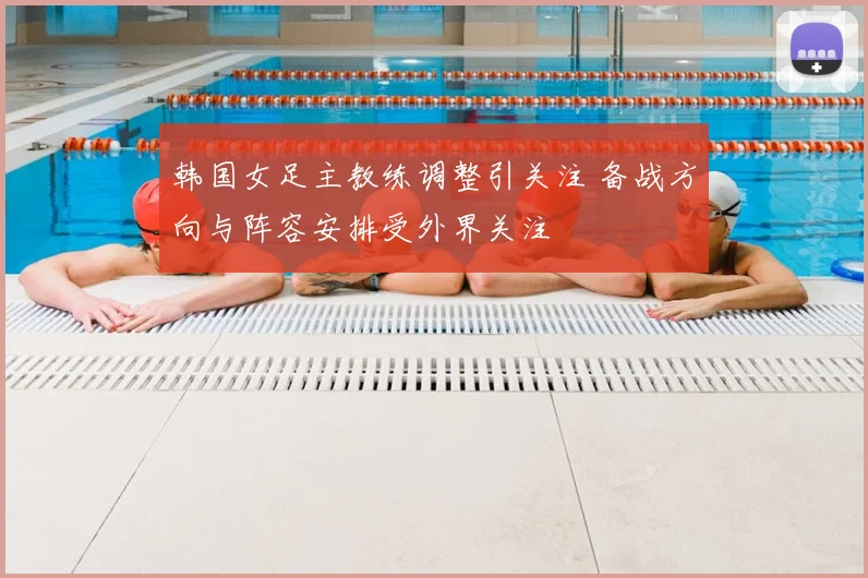 韩国女足主教练调整引关注 备战方向与阵容安排受外界关注
