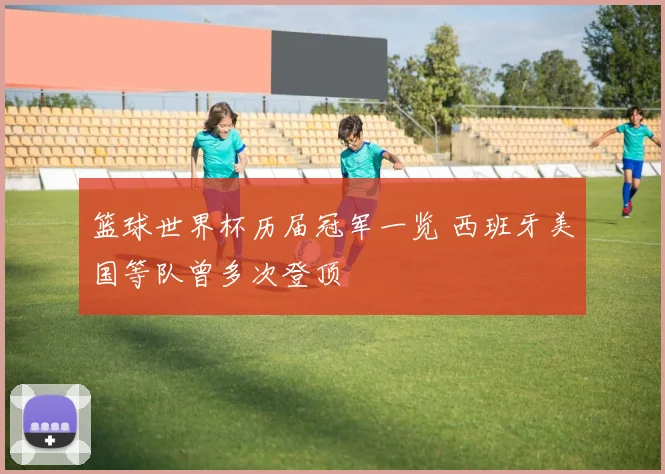 篮球世界杯历届冠军一览 西班牙美国等队曾多次登顶