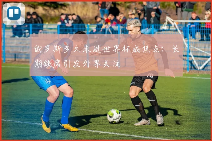 俄罗斯多久未进世界杯成焦点：长期缺席引发外界关注